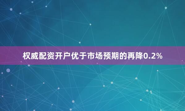 权威配资开户优于市场预期的再降0.2%