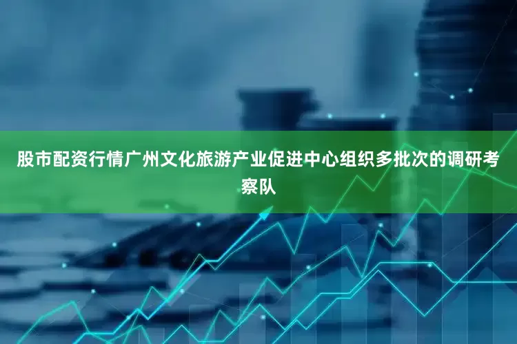 股市配资行情广州文化旅游产业促进中心组织多批次的调研考察队