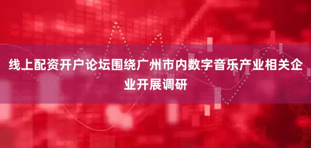 线上配资开户论坛围绕广州市内数字音乐产业相关企业开展调研