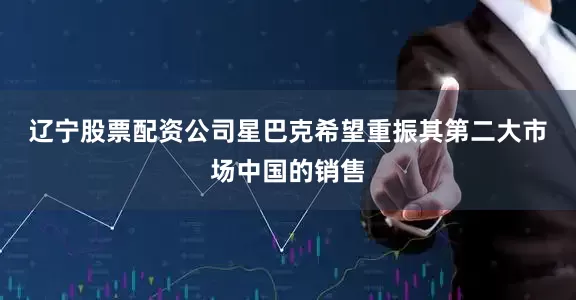 辽宁股票配资公司　　星巴克希望重振其第二大市场中国的销售