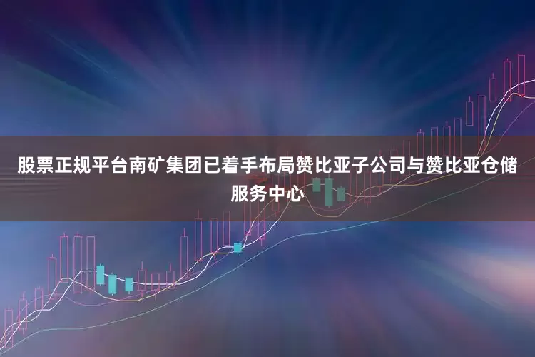 股票正规平台南矿集团已着手布局赞比亚子公司与赞比亚仓储服务中心