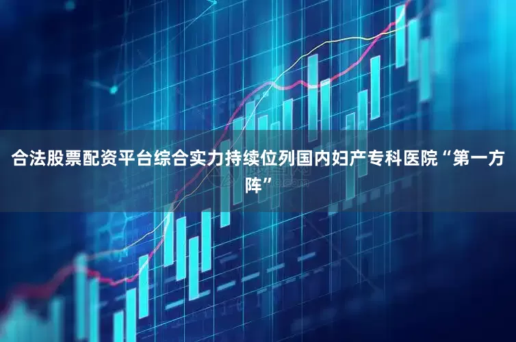 合法股票配资平台综合实力持续位列国内妇产专科医院“第一方阵”
