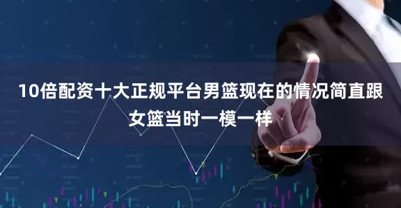 10倍配资十大正规平台男篮现在的情况简直跟女篮当时一模一样